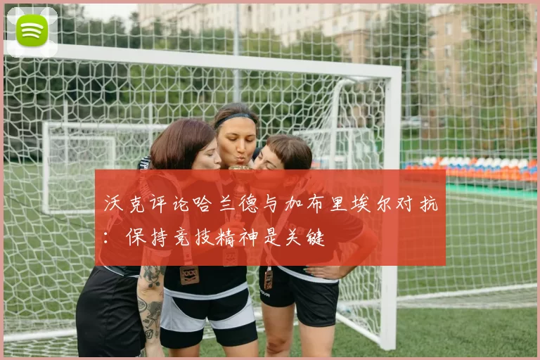 沃克评论哈兰德与加布里埃尔对抗:保持竞技精神是关键
