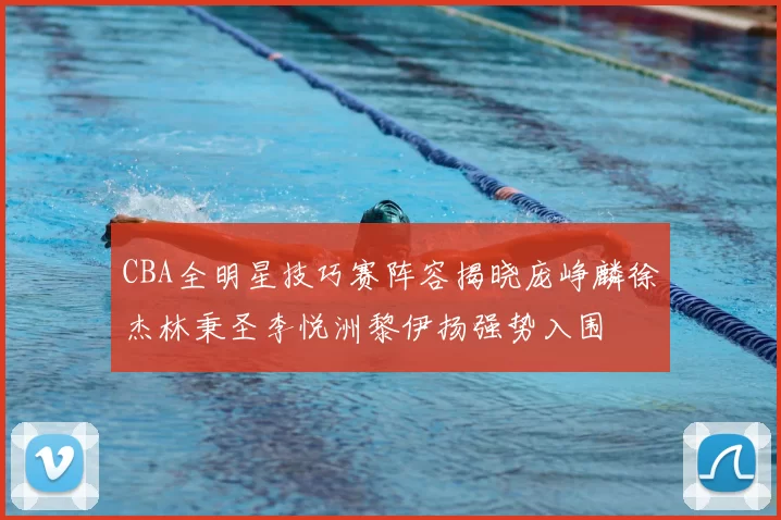 CBA全明星技巧赛阵容揭晓庞峥麟徐杰林秉圣李悦洲黎伊扬强势入围