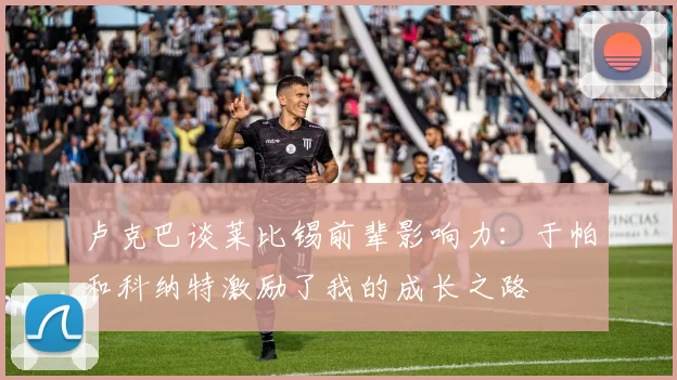 卢克巴谈莱比锡前辈影响力：于帕和科纳特激励了我的成长之路