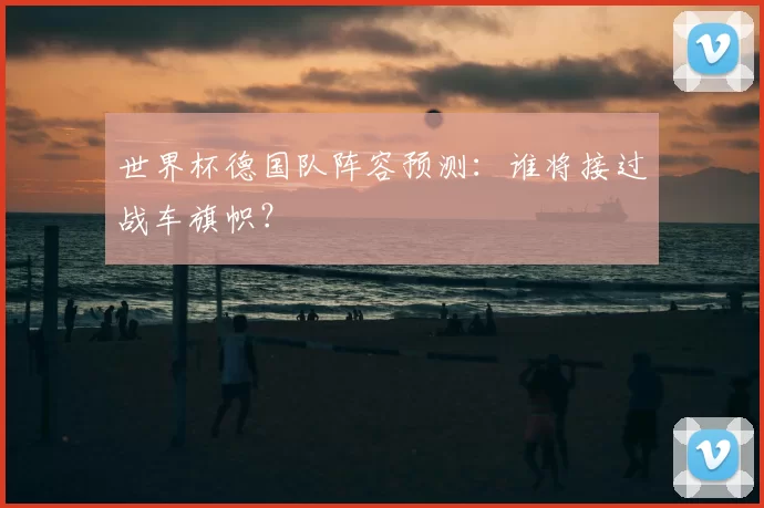 世界杯德国队阵容预测：谁将接过战车旗帜？