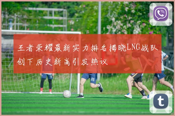 王者荣耀最新实力排名揭晓LNG战队创下历史新高引发热议