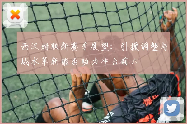 西汉姆联新赛季展望：引援调整与战术革新能否助力冲击前六