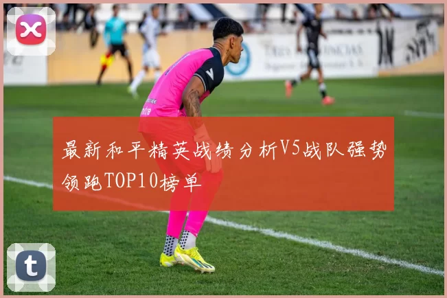最新和平精英战绩分析V5战队强势领跑TOP10榜单