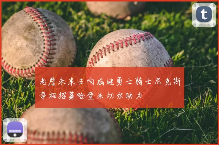 老詹未来去向成谜勇士骑士尼克斯争相招募哈登米切尔助力