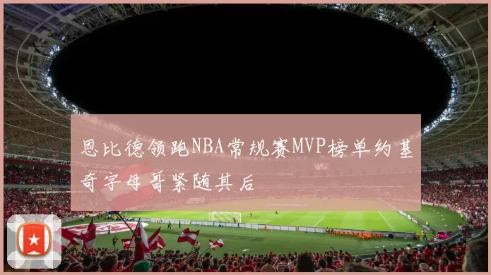 恩比德领跑NBA常规赛MVP榜单约基奇字母哥紧随其后
