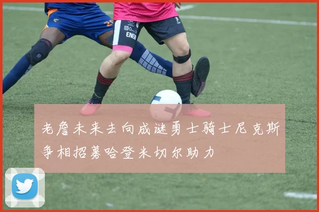 老詹未来去向成谜勇士骑士尼克斯争相招募哈登米切尔助力