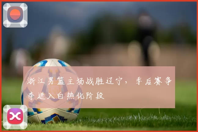 浙江男篮主场战胜辽宁，季后赛争夺进入白热化阶段