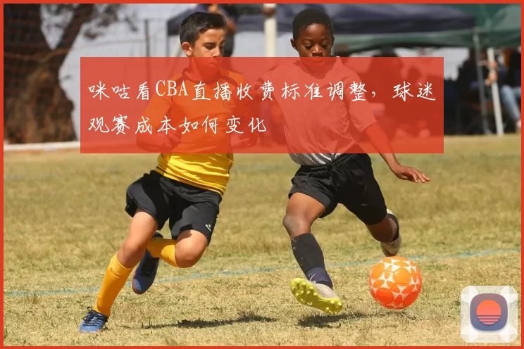 咪咕看CBA直播收费标准调整，球迷观赛成本如何变化