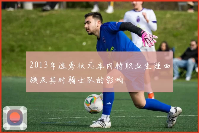 2013年选秀状元本内特职业生涯回顾及其对骑士队的影响