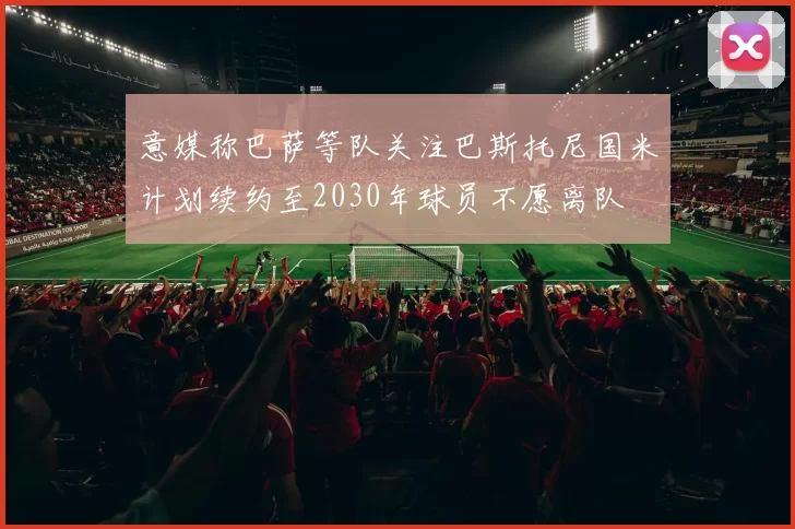 意媒称巴萨等队关注巴斯托尼国米计划续约至2030年球员不愿离队