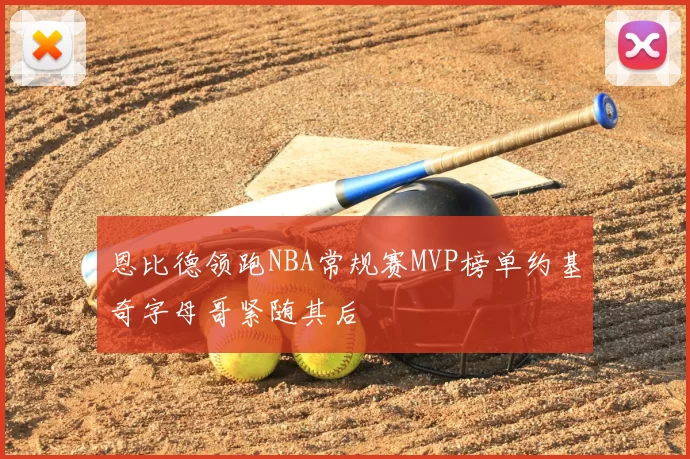 恩比德领跑NBA常规赛MVP榜单约基奇字母哥紧随其后