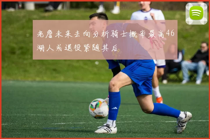 老詹未来去向分析骑士概率最高46湖人或退役紧随其后