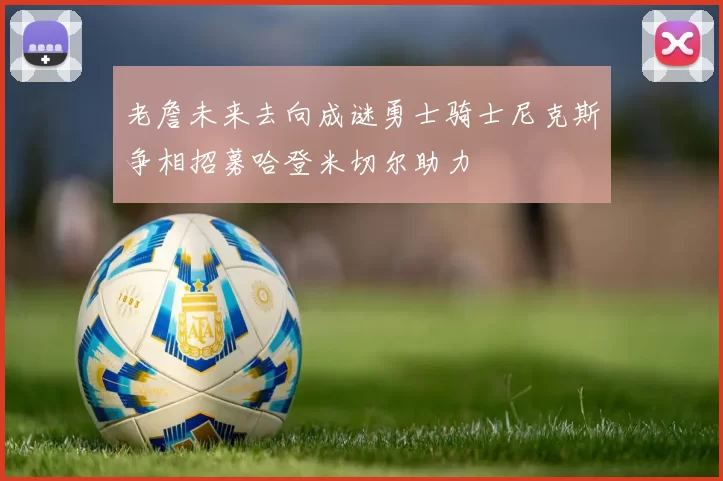 老詹未来去向成谜勇士骑士尼克斯争相招募哈登米切尔助力