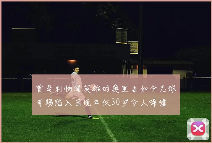 曾是利物浦英雄的奥里吉如今无球可踢陷入困境年仅30岁令人唏嘘