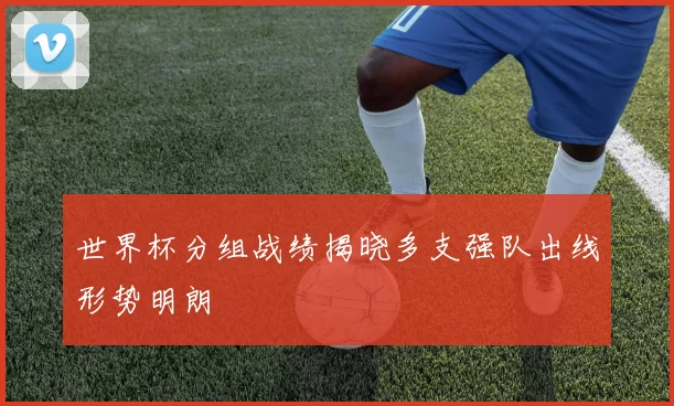 世界杯分组战绩揭晓多支强队出线形势明朗