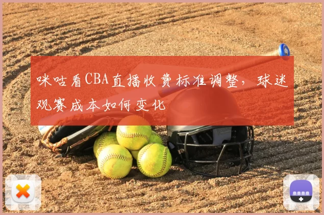 咪咕看CBA直播收费标准调整,球迷观赛成本如何变化