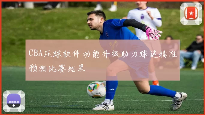 CBA压球软件功能升级助力球迷精准预测比赛结果