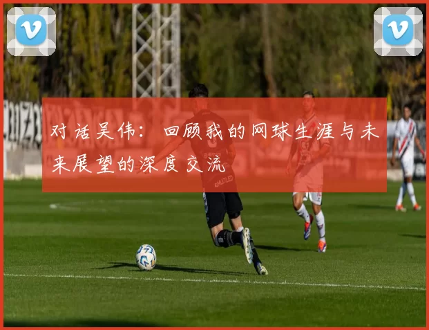 对话吴伟:回顾我的网球生涯与未来展望的深度交流