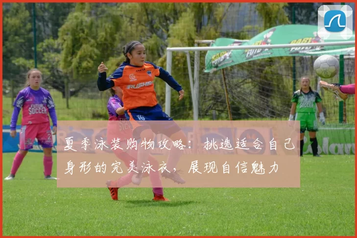 夏季泳装购物攻略：挑选适合自己身形的完美泳衣，展现自信魅力