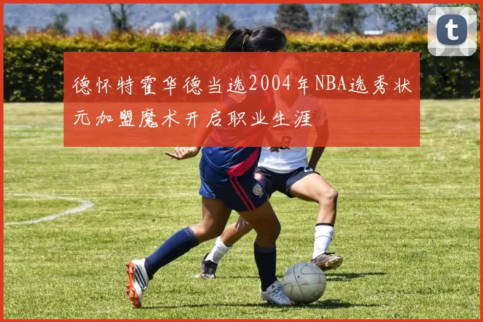 德怀特霍华德当选2004年NBA选秀状元加盟魔术开启职业生涯