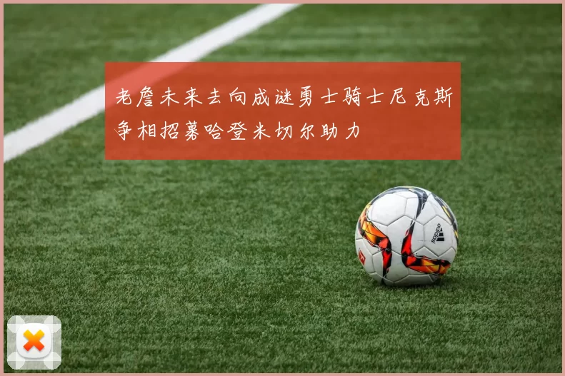 老詹未来去向成谜勇士骑士尼克斯争相招募哈登米切尔助力