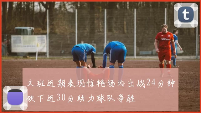 文班近期表现惊艳场均出战24分钟砍下近30分助力球队争胜
