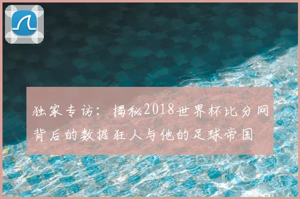 独家专访：揭秘2018世界杯比分网背后的数据狂人与他的足球帝国