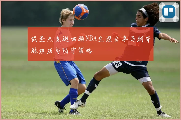 武圣杰克逊回顾NBA生涯分享马刺夺冠经历与防守策略