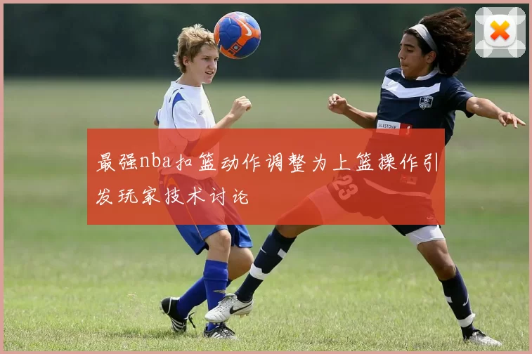 最强nba扣篮动作调整为上篮操作引发玩家技术讨论