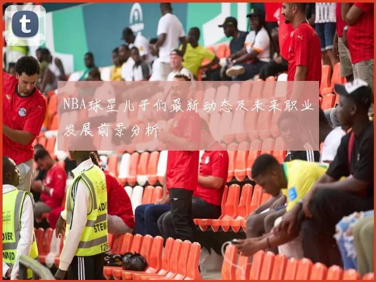 NBA球星儿子们最新动态及未来职业发展前景分析