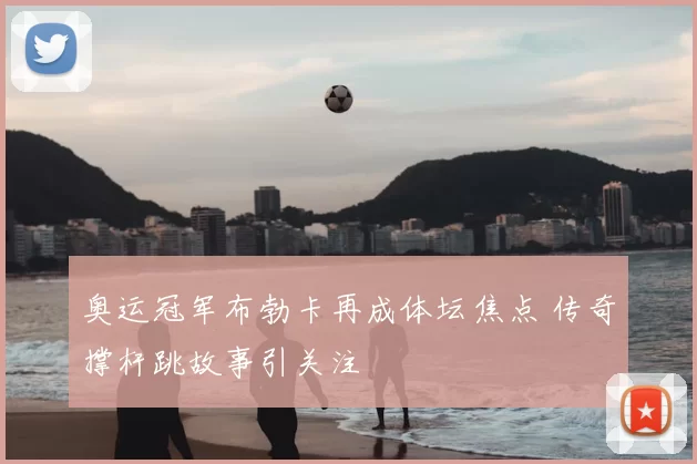 奥运冠军布勃卡再成体坛焦点 传奇撑杆跳故事引关注