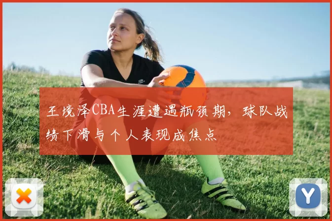 王境泽CBA生涯遭遇瓶颈期，球队战绩下滑与个人表现成焦点