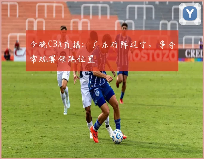 今晚CBA直播：广东对阵辽宁，争夺常规赛领跑位置