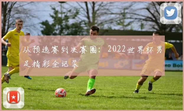 从预选赛到决赛圈:2022世界杯男足精彩全记录