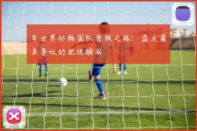 年世界杯韩国队晋级之路:盘点最具争议的犯规瞬间